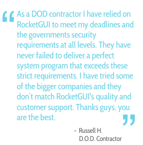 As a DOD contractor I have relied on RocketGUI to meet my deadlines and the governments security requirements at all levels. They have never failed to deliver a perfect system program that exceeds these strict requirements. I have tried some of the bigger companies and they don't match RocketGUI's quality and customer support. Thanks guys, you are the best. - Russel H., D.O.D. Contractor